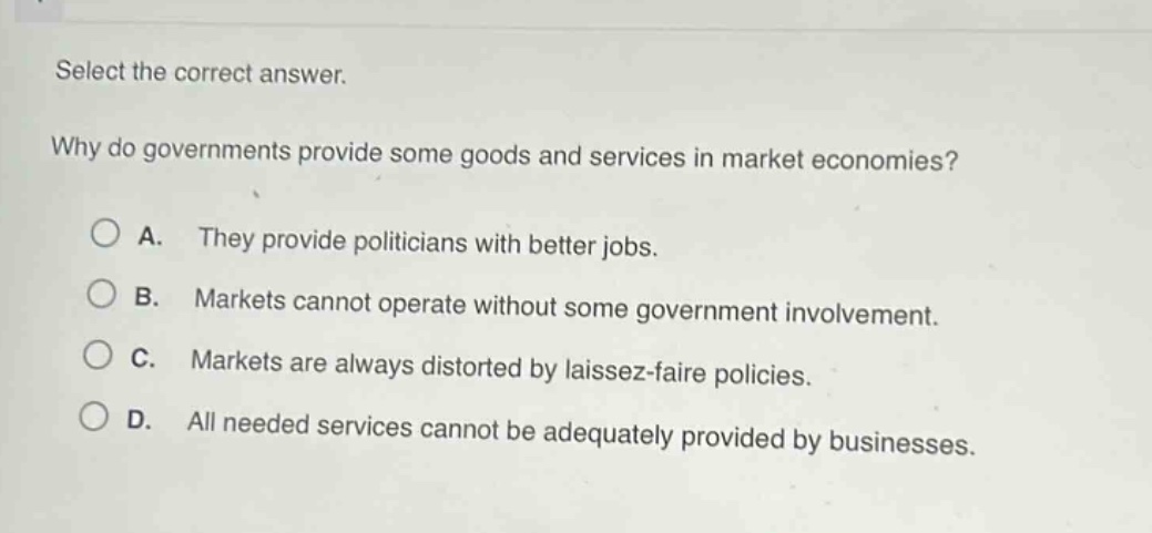select the correct answer.\nwhy do governments provide some goods and services in market economies?\na. they provide politicians with better jobs.\nb. markets cannot operate without some government involvement.\nc. markets are always distorted by laissez - faire policies.\nd. all needed services cannot be adequately provided by businesses.