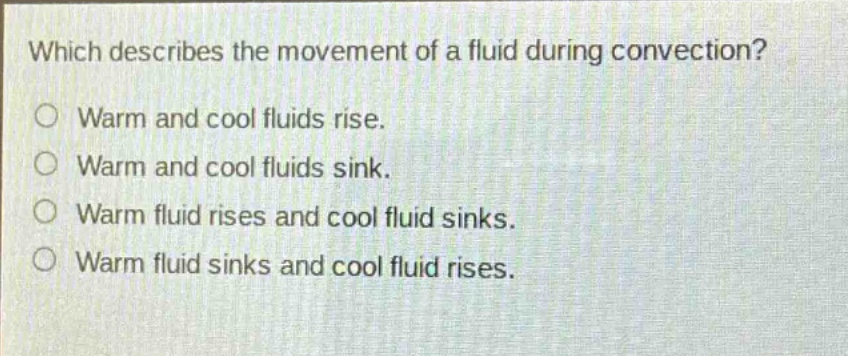 which describes the movement of a fluid during convection?\nwarm and cool fluids rise.\nwarm and cool fluids sink.\nwarm fluid rises and cool fluid sinks.\nwarm fluid sinks and cool fluid rises.