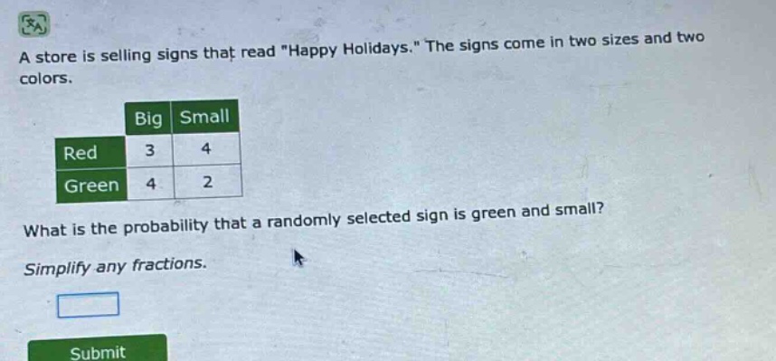 a store is selling signs that read \happy holidays.\ the signs come in two sizes and two colors.\nwhat is the probability that a randomly selected sign is green and small?\nsimplify any fractions.