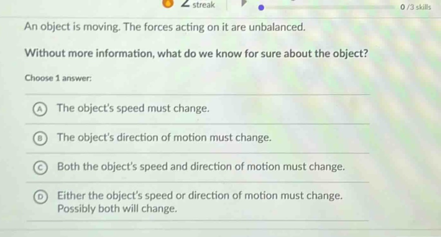 an object is moving. the forces acting on it are unbalanced. without more information, what do we know for sure about the object? choose 1 answer: a the objects speed must change. b the objects direction of motion must change. c both the objects speed and direction of motion must change. d either the objects speed or direction of motion must change. possibly both will change.