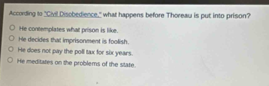 according to \civil disobedience,\ what happens before thoreau is put into prison?\nhe contemplates what prison is like.\nhe decides that imprisonment is foolish.\nhe does not pay the poll tax for six years.\nhe meditates on the problems of the state.