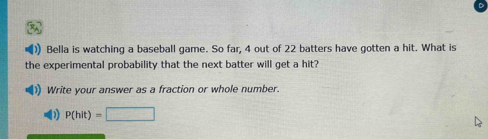 bella is watching a baseball game. so far, 4 out of 22 batters have gotten a hit. what is the experimental probability that the next batter will get a hit? write your answer as a fraction or whole number. p(hit) =