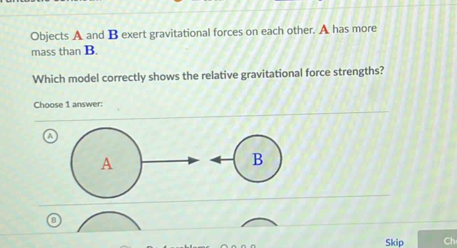 objects a and b exert gravitational forces on each other. a has more mass than b. which model correctly shows the relative gravitational force strengths? choose 1 answer: