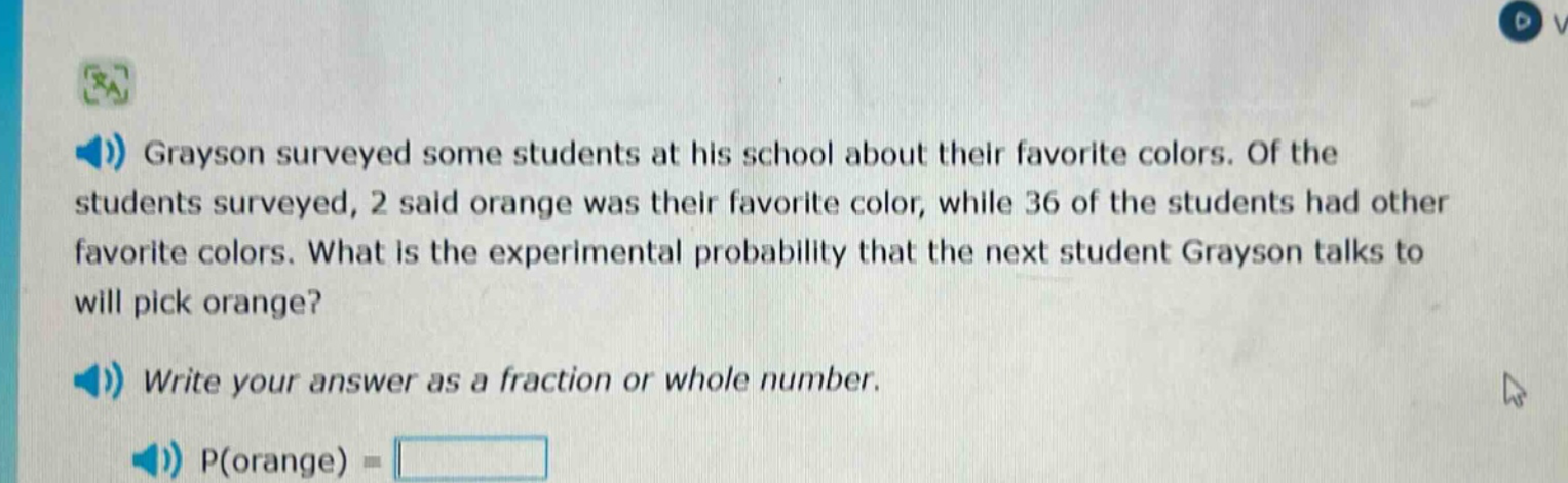 grayson surveyed some students at his school about their favorite colors. of the students surveyed, 2 said orange was their favorite color, while 36 of the students had other favorite colors. what is the experimental probability that the next student grayson talks to will pick orange? write your answer as a fraction or whole number. p(orange) =
