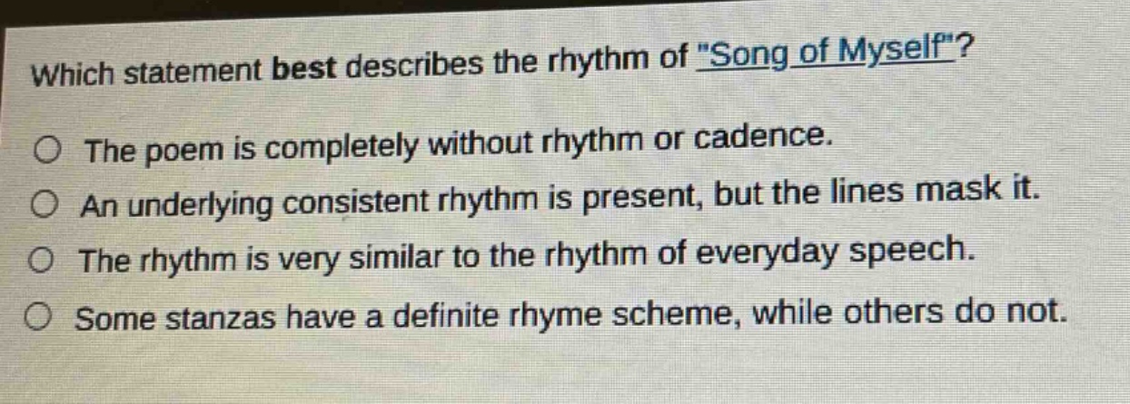 which statement best describes the rhythm of \song of myself\?\nthe poem is completely without rhythm or cadence.\nan underlying consistent rhythm is present, but the lines mask it.\nthe rhythm is very similar to the rhythm of everyday speech.\nsome stanzas have a definite rhyme scheme, while others do not.