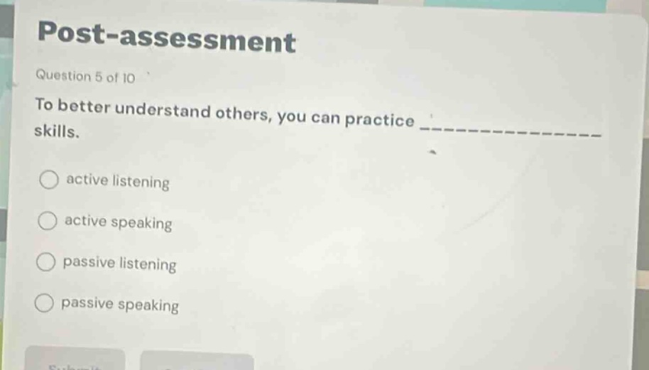 post - assessment\nquestion 5 of 10\nto better understand others, you can practice ______________ skills.\nactive listening\nactive speaking\npassive listening\npassive speaking