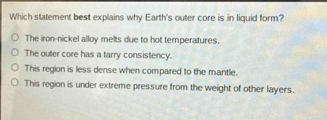 which statement best explains why earths outer core is in liquid form?\nthe iron - nickel alloy melts due to hot temperatures.\nthe outer core has a tarry consistency.\nthis region is less dense when compared to the mantle.\nthis region is under extreme pressure from the weight of other layers.