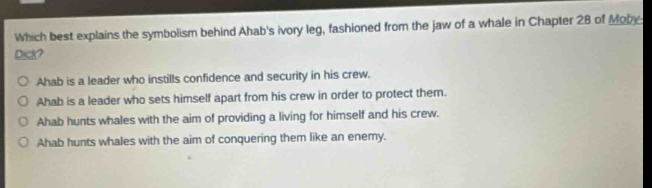 which best explains the symbolism behind ahabs ivory leg, fashioned from the jaw of a whale in chapter 28 of moby - dick?\nahab is a leader who instills confidence and security in his crew.\nahab is a leader who sets himself apart from his crew in order to protect them.\nahab hunts whales with the aim of providing a living for himself and his crew.\nahab hunts whales with the aim of conquering them like an enemy.