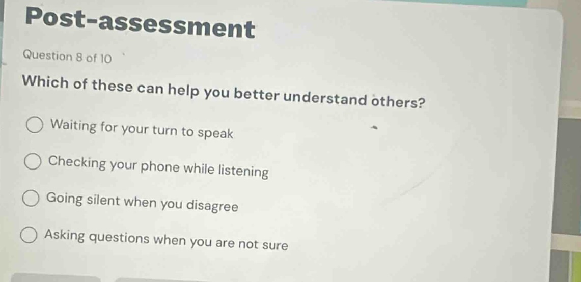 post - assessment\nquestion 8 of 10\nwhich of these can help you better understand others?\nwaiting for your turn to speak\nchecking your phone while listening\ngoing silent when you disagree\nasking questions when you are not sure
