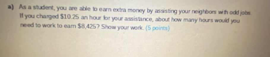 a) as a student, you are able to earn extra money by assisting your neighbors with odd jobs. if you charged $10.25 an hour for your assistance, about how many hours would you need to work to earn $8,425? show your work. (5 points)