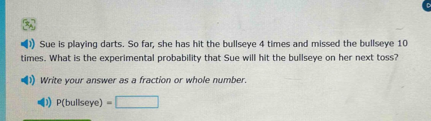sue is playing darts. so far, she has hit the bullseye 4 times and missed the bullseye 10 times. what is the experimental probability that sue will hit the bullseye on her next toss? write your answer as a fraction or whole number. p(bullseye) =