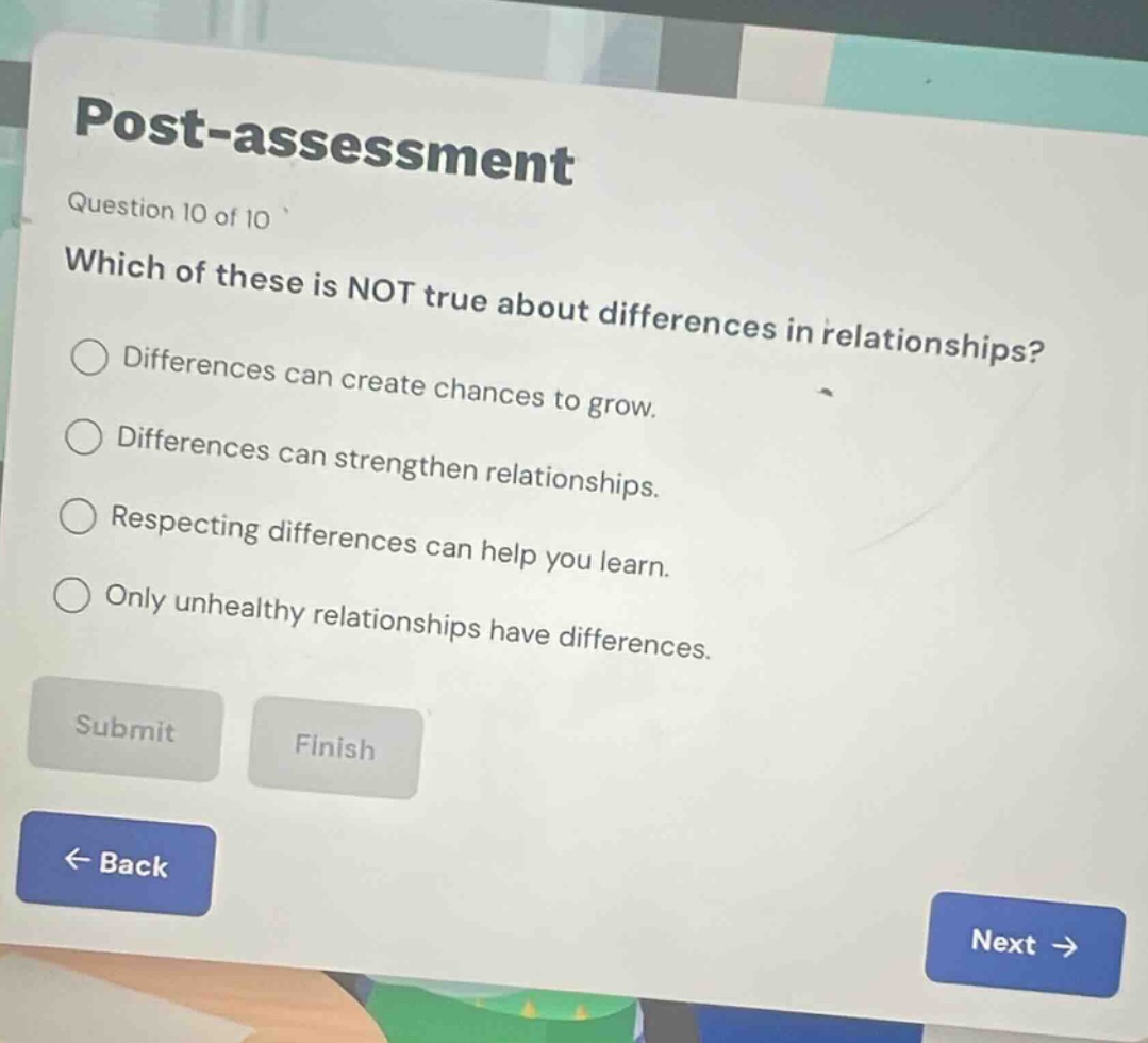 post - assessment\nquestion 10 of 10\nwhich of these is not true about differences in relationships?\ndifferences can create chances to grow.\ndifferences can strengthen relationships.\nrespecting differences can help you learn.\nonly unhealthy relationships have differences.