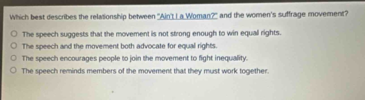 which best describes the relationship between \aint i a woman?\ and the womens suffrage movement?\nthe speech suggests that the movement is not strong enough to win equal rights.\nthe speech and the movement both advocate for equal rights.\nthe speech encourages people to join the movement to fight inequality.\nthe speech reminds members of the movement that they must work together.