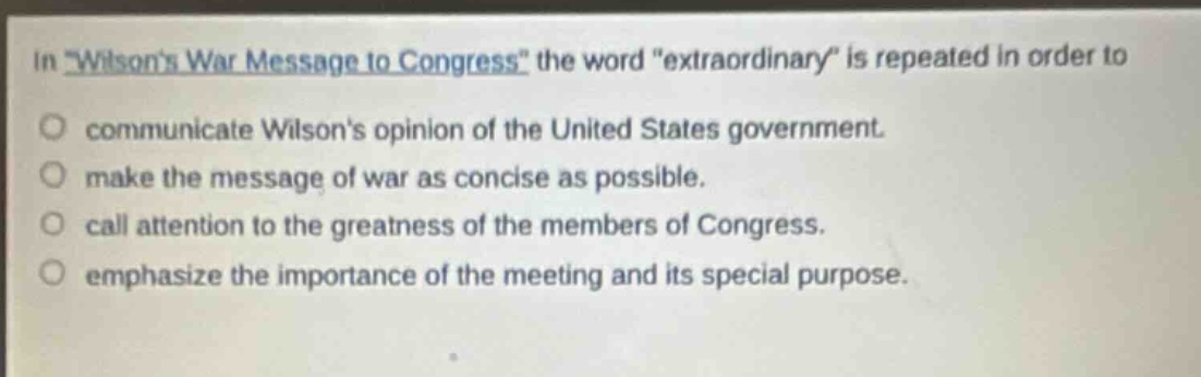 in \wilsons war message to congress\ the word \extraordinary\ is repeated in order to\ncommunicate wilsons opinion of the united states government.\nmake the message of war as concise as possible.\ncall attention to the greatness of the members of congress.\nemphasize the importance of the meeting and its special purpose.