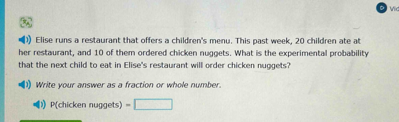 elise runs a restaurant that offers a childrens menu. this past week, 20 children ate at her restaurant, and 10 of them ordered chicken nuggets. what is the experimental probability that the next child to eat in elises restaurant will order chicken nuggets? write your answer as a fraction or whole number. p(chicken nuggets) =