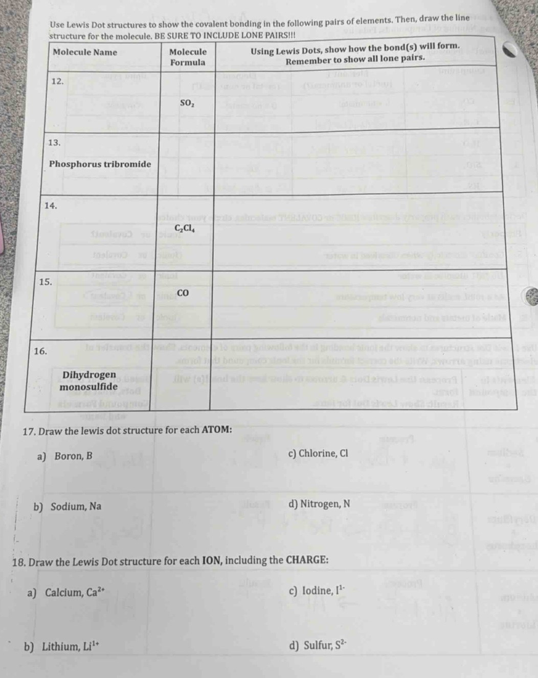 use lewis dot structures to show the covalent bonding in the following pairs of elements. then, draw the line structure for the molecule. be sure to include lone pairs!!!\n| molecule name | molecule formula | using lewis dots, show how the bond(s) will form. remember to show all lone pairs. |\n| ---- | ---- | ---- |\n| 12. | so₂ | |\n| 13. | phosphorus tribromide | |\n| 14. | c₂cl₄ | |\n| 15. | co | |\n| 16. | dihydrogen monosulfide | |\n17. draw the lewis dot structure for each atom:\na) boron, b c) chlorine, cl\nb) sodium, na d) nitrogen, n\n18. draw the lewis dot structure for each ion, including the charge:\na) calcium, ca²⁺ c) iodine, i⁻\nb) lithium, li⁺ d) sulfur, s²⁻