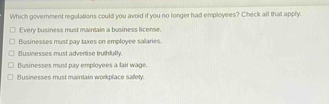 which government regulations could you avoid if you no longer had employees? check all that apply.\n□ every business must maintain a business license.\n□ businesses must pay taxes on employee salaries.\n□ businesses must advertise truthfully.\n□ businesses must pay employees a fair wage.\n□ businesses must maintain workplace safety.