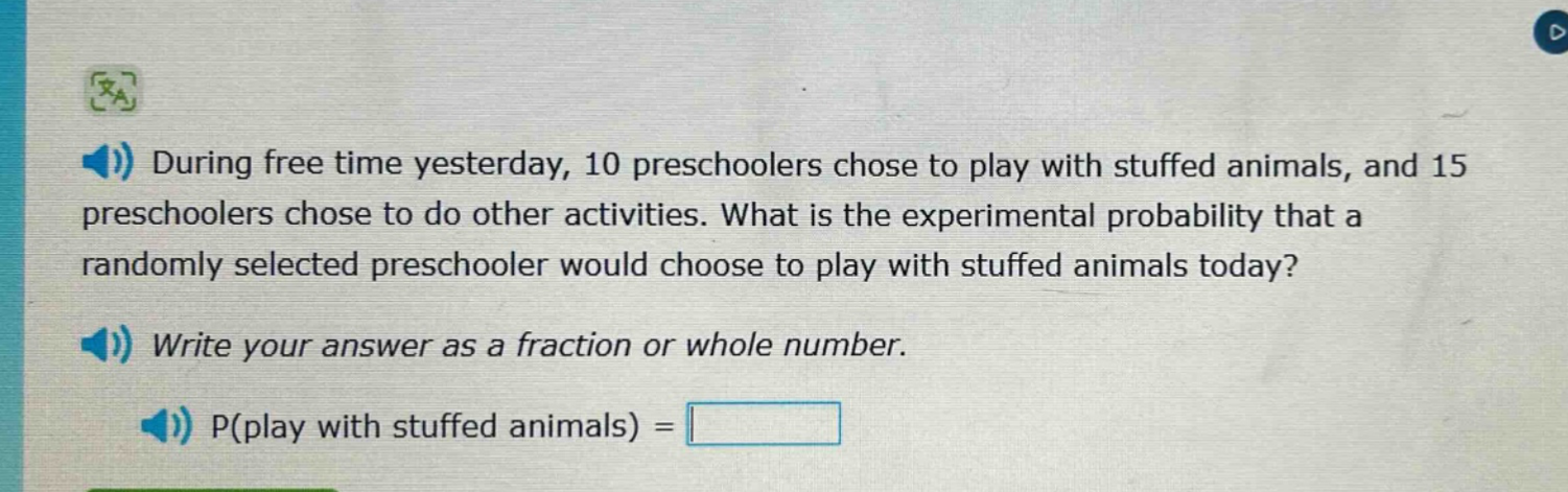 during free time yesterday, 10 preschoolers chose to play with stuffed animals, and 15 preschoolers chose to do other activities. what is the experimental probability that a randomly selected preschooler would choose to play with stuffed animals today? write your answer as a fraction or whole number. p(play with stuffed animals) =