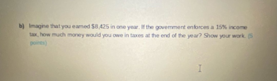b) imagine that you earned $8,425 in one year. if the government enforces a 15% income tax, how much money would you owe in taxes at the end of the year? show your work. (5 points)