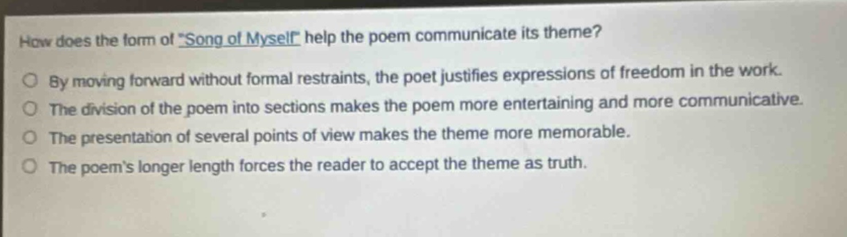 how does the form of \song of myself\ help the poem communicate its theme?\nby moving forward without formal restraints, the poet justifies expressions of freedom in the work.\nthe division of the poem into sections makes the poem more entertaining and more communicative.\nthe presentation of several points of view makes the theme more memorable.\nthe poems longer length forces the reader to accept the theme as truth.