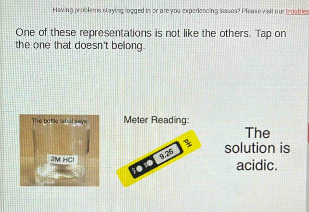 having problems staying logged in or are you experiencing issues? please visit our troubles one of these representations is not like the others. tap on the one that doesn’t belong. the bottle label says 2m hcl meter reading: 9.26 the solution is acidic.