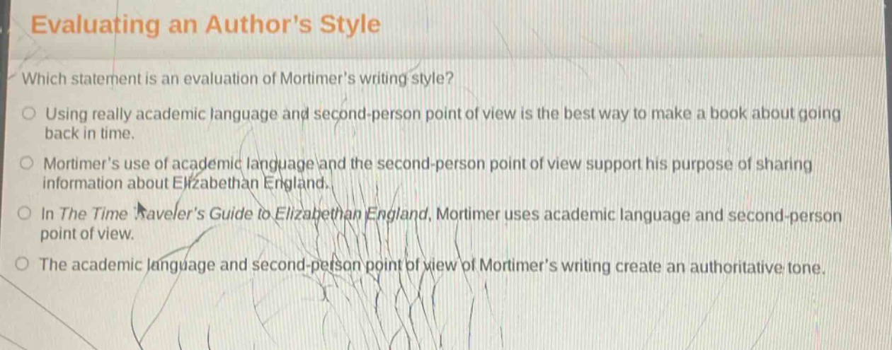 evaluating an authors style\nwhich statement is an evaluation of mortimers writing style?\nusing really academic language and second - person point of view is the best way to make a book about going back in time.\nmortimers use of academic language and the second - person point of view support his purpose of sharing information about elizabethan england.\nin the time travelers guide to elizabethan england, mortimer uses academic language and second - person point of view.\nthe academic language and second - person point of view of mortimers writing create an authoritative tone.