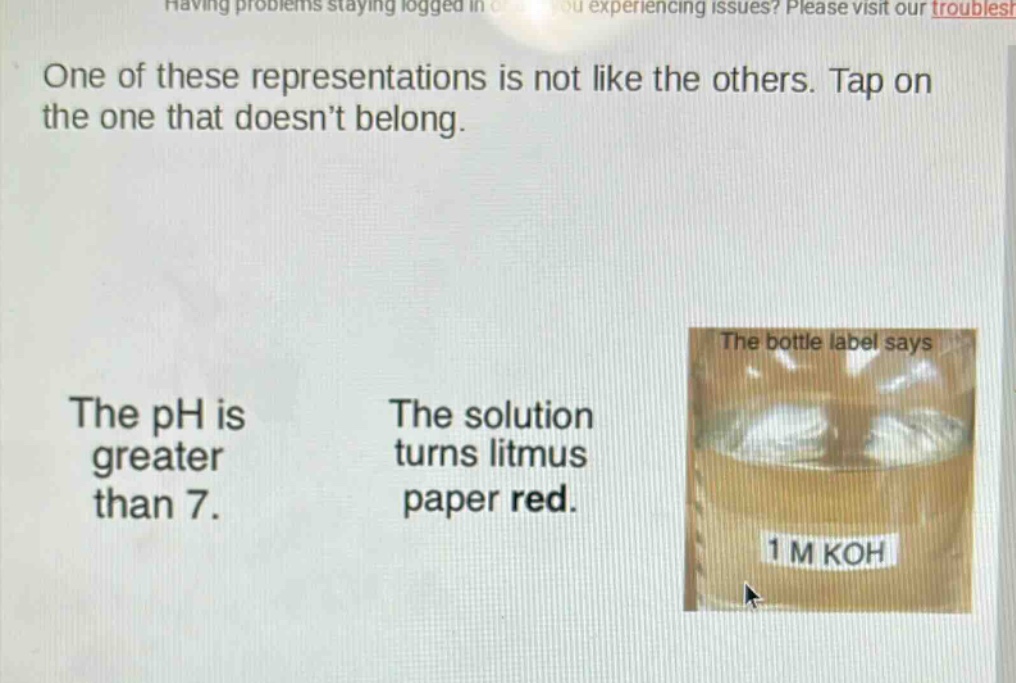 one of these representations is not like the others. tap on the one that doesn’t belong. the ph is greater than 7. the solution turns litmus paper red. the bottle label says 1 m koh