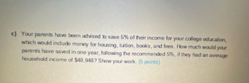 c) your parents have been advised to save 5% of their income for your college education, which would include money for housing, tuition, books, and fees. how much would your parents have saved in one year, following the recommended 5%, if they had an average household income of $48,948? show your work. (5 points)