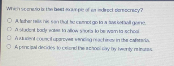 which scenario is the best example of an indirect democracy?\na father tells his son that he cannot go to a basketball game.\na student body votes to allow shorts to be worn to school.\na student council approves vending machines in the cafeteria.\na principal decides to extend the school day by twenty minutes.
