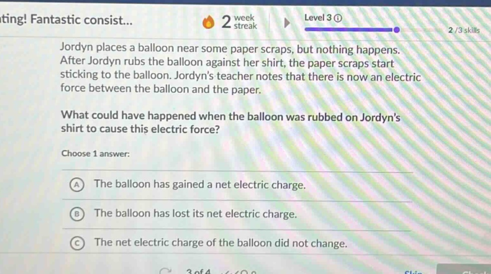 jordyn places a balloon near some paper scraps, but nothing happens. after jordyn rubs the balloon against her shirt, the paper scraps start sticking to the balloon. jordyns teacher notes that there is now an electric force between the balloon and the paper. what could have happened when the balloon was rubbed on jordyns shirt to cause this electric force? choose 1 answer: a the balloon has gained a net electric charge. b the balloon has lost its net electric charge. c the net electric charge of the balloon did not change.