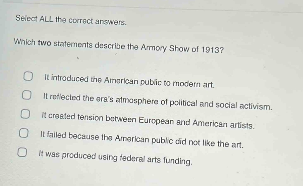 select all the correct answers. which two statements describe the armory show of 1913? it introduced the american public to modern art. it reflected the eras atmosphere of political and social activism. it created tension between european and american artists. it failed because the american public did not like the art. it was produced using federal arts funding.