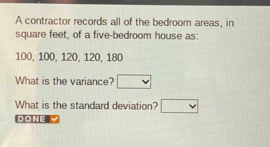 a contractor records all of the bedroom areas, in square feet, of a five - bedroom house as: 100, 100, 120, 120, 180. what is the variance? what is the standard deviation?