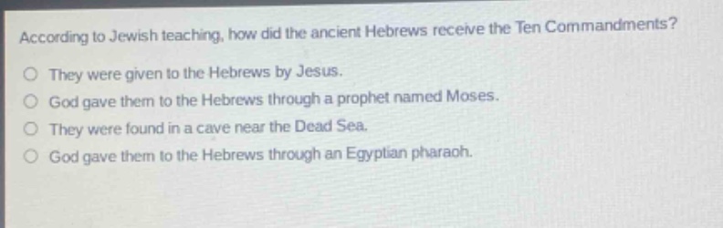 according to jewish teaching, how did the ancient hebrews receive the ten commandments?\nthey were given to the hebrews by jesus.\ngod gave them to the hebrews through a prophet named moses.\nthey were found in a cave near the dead sea.\ngod gave them to the hebrews through an egyptian pharaoh.