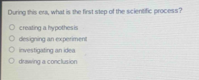 during this era, what is the first step of the scientific process?\no creating a hypothesis\no designing an experiment\no investigating an idea\no drawing a conclusion