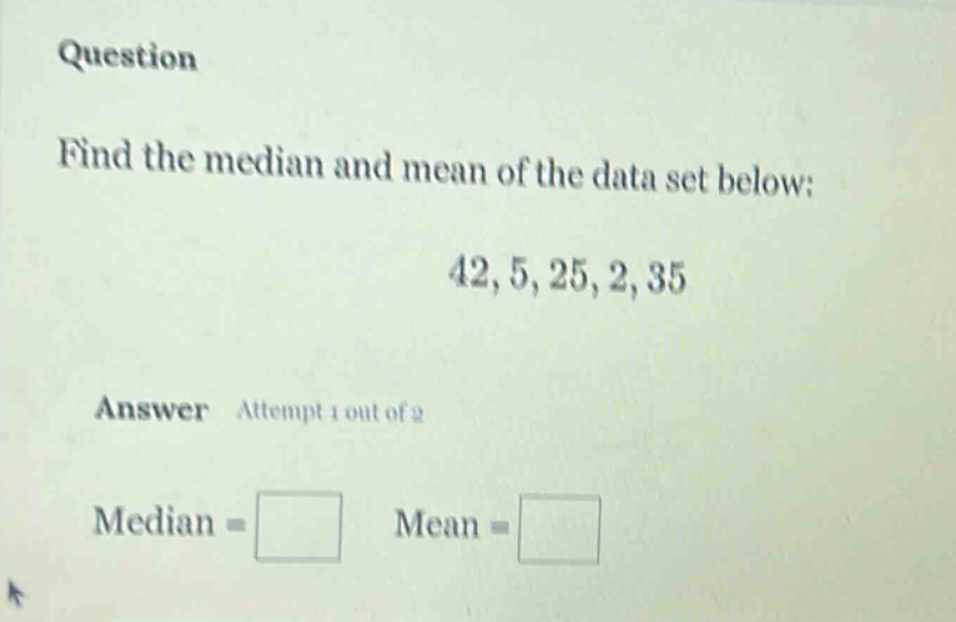 question\nfind the median and mean of the data set below:\n42, 5, 25, 2, 35\nanswer attempt 1 out of 2\nmedian = \nmean =