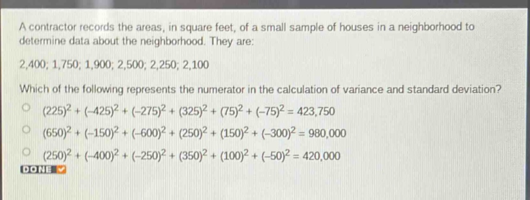 a contractor records the areas, in square feet, of a small sample of houses in a neighborhood to determine data about the neighborhood. they are: 2,400; 1,750; 1,900; 2,500; 2,250; 2,100 which of the following represents the numerator in the calculation of variance and standard deviation? (225)^2+(-425)^2+(-275)^2+(325)^2+(75)^2+(-75)^2 = 423,750 (650)^2+(-150)^2+(-600)^2+(250)^2+(150)^2+(-300)^2 = 980,000 (250)^2+(-400)^2+(-250)^2+(350)^2+(100)^2+(-50)^2 = 420,000 done