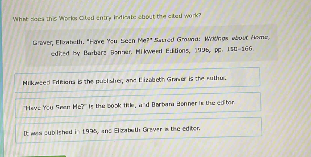 what does this works cited entry indicate about the cited work? graver, elizabeth. \have you seen me?\ sacred ground: writings about home, edited by barbara bonner, milkweed editions, 1996, pp. 150 - 166. milkweed editions is the publisher, and elizabeth graver is the author. \have you seen me?\ is the book title, and barbara bonner is the editor. it was published in 1996, and elizabeth graver is the editor.