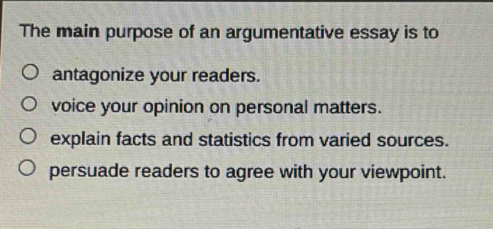 the main purpose of an argumentative essay is to\no antagonize your readers.\no voice your opinion on personal matters.\no explain facts and statistics from varied sources.\no persuade readers to agree with your viewpoint.