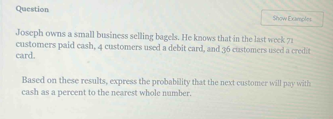 question\njoseph owns a small business selling bagels. he knows that in the last week 71 customers paid cash, 4 customers used a debit card, and 36 customers used a credit card.\nbased on these results, express the probability that the next customer will pay with cash as a percent to the nearest whole number.