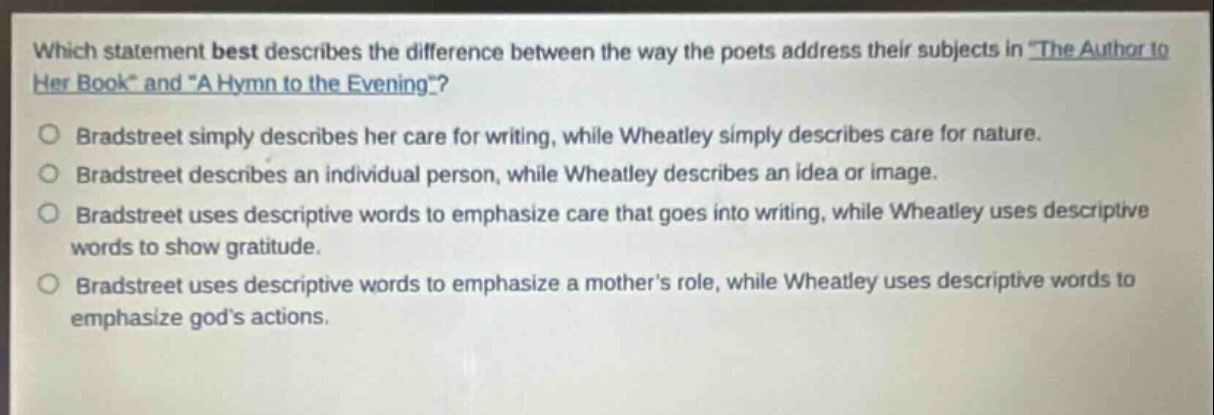 which statement best describes the difference between the way the poets address their subjects in \the author to her book\ and \a hymn to the evening\?\nbradstreet simply describes her care for writing, while wheatley simply describes care for nature.\nbradstreet describes an individual person, while wheatley describes an idea or image.\nbradstreet uses descriptive words to emphasize care that goes into writing, while wheatley uses descriptive words to show gratitude.\nbradstreet uses descriptive words to emphasize a mothers role, while wheatley uses descriptive words to emphasize gods actions.