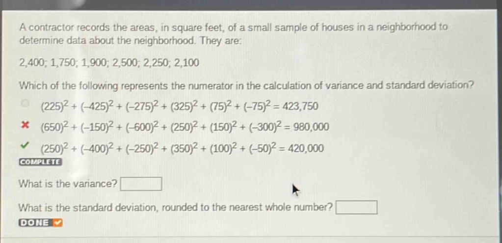 a contractor records the areas, in square feet, of a small sample of houses in a neighborhood to determine data about the neighborhood. they are: 2,400; 1,750; 1,900; 2,500; 2,250; 2,100 which of the following represents the numerator in the calculation of variance and standard deviation? (225)^2+(-425)^2+(-275)^2+(325)^2+(75)^2+(-75)^2 = 423,750 (650)^2+(-150)^2+(-600)^2+(250)^2+(150)^2+(-300)^2 = 980,000 (250)^2+(-400)^2+(-250)^2+(350)^2+(100)^2+(-50)^2 = 420,000 complete what is the variance? what is the standard deviation, rounded to the nearest whole number? done