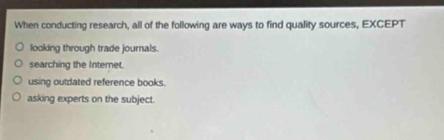 when conducting research, all of the following are ways to find quality sources, except\nlooking through trade journals.\nsearching the internet.\nusing outdated reference books.\nasking experts on the subject.