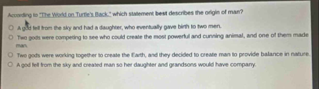 according to \the world on turtles back,\ which statement best describes the origin of man?\na god fell from the sky and had a daughter, who eventually gave birth to two men.\ntwo gods were competing to see who could create the most powerful and cunning animal, and one of them made man.\ntwo gods were working together to create the earth, and they decided to create man to provide balance in nature.\na god fell from the sky and created man so her daughter and grandsons would have company.