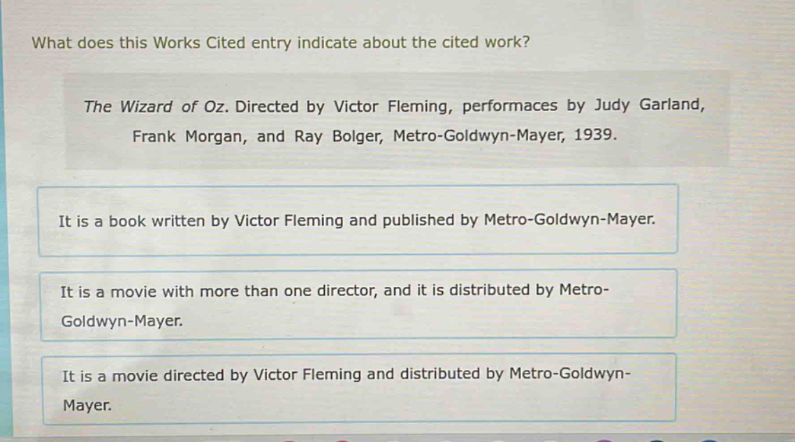 what does this works cited entry indicate about the cited work?\nthe wizard of oz. directed by victor fleming, performaces by judy garland, frank morgan, and ray bolger, metro - goldwyn - mayer, 1939.\nit is a book written by victor fleming and published by metro - goldwyn - mayer.\nit is a movie with more than one director, and it is distributed by metro - goldwyn - mayer.\nit is a movie directed by victor fleming and distributed by metro - goldwyn - mayer.