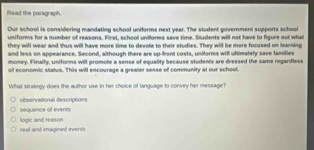 read the paragraph.\nour school is considering mandating school uniforms next year. the student government supports school uniforms for a number of reasons. first, school uniforms save time. students will not have to figure out what they will wear and thus will have more time to devote to their studies. they will be more focused on learning and less on appearance. second, although there are up - front costs, uniforms will ultimately save families money. finally, uniforms will promote a sense of equality because students are dressed the same regardless of economic status. this will encourage a greater sense of community at our school.\nwhat strategy does the author use in her choice of language to convey her message?\nobservational descriptions\nsequence of events\nlogic and reason\nreal and imagined events