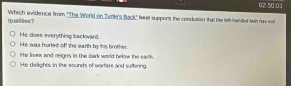 which evidence from \the world on turtles back\ best supports the conclusion that the left - handed twin has evil qualities?\nhe does everything backward.\nhe was hurled off the earth by his brother.\nhe lives and reigns in the dark world below the earth.\nhe delights in the sounds of warfare and suffering.