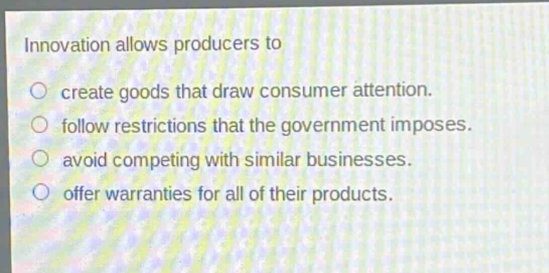 innovation allows producers to\n○ create goods that draw consumer attention.\n○ follow restrictions that the government imposes.\n○ avoid competing with similar businesses.\n○ offer warranties for all of their products.