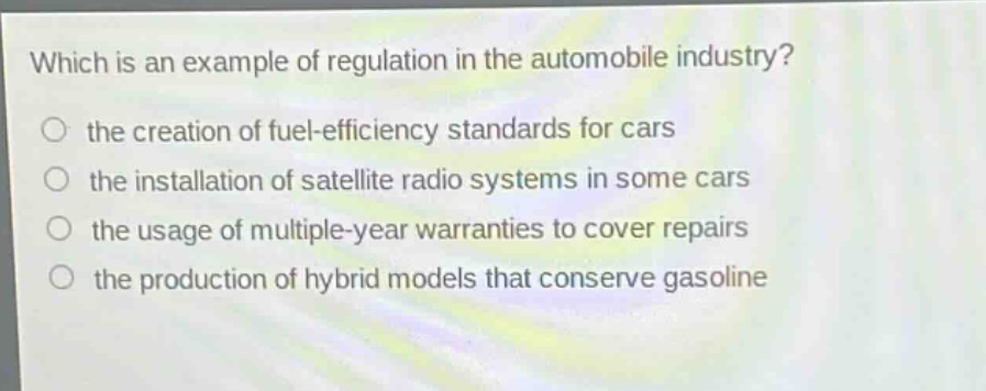 which is an example of regulation in the automobile industry?\no the creation of fuel - efficiency standards for cars\no the installation of satellite radio systems in some cars\no the usage of multiple - year warranties to cover repairs\no the production of hybrid models that conserve gasoline