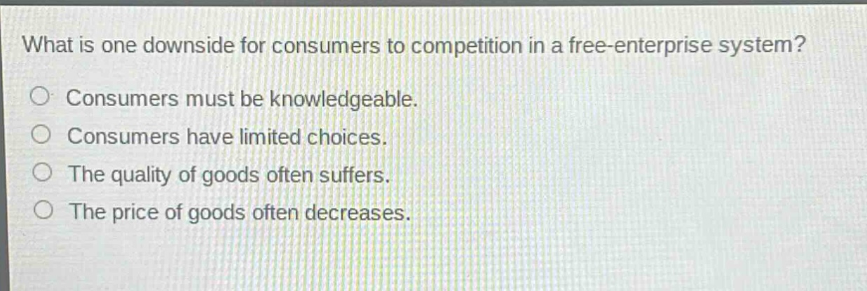 what is one downside for consumers to competition in a free - enterprise system?\nconsumers must be knowledgeable.\nconsumers have limited choices.\nthe quality of goods often suffers.\nthe price of goods often decreases.