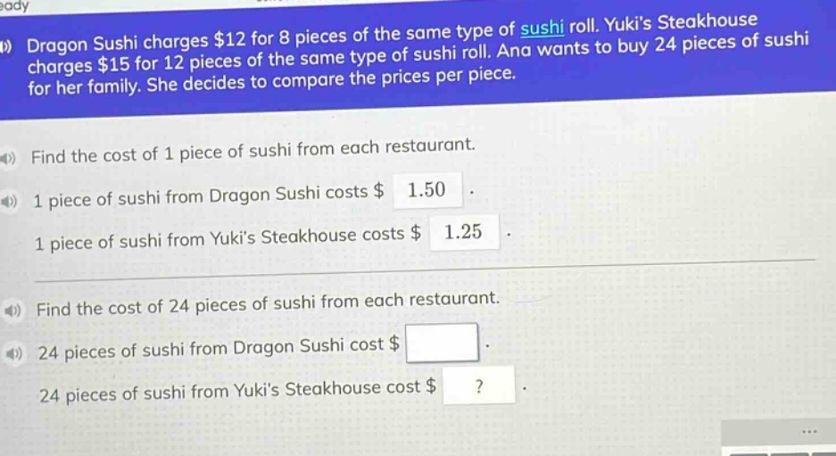 dragon sushi charges $12 for 8 pieces of the same type of sushi roll. yukis steakhouse charges $15 for 12 pieces of the same type of sushi roll. ana wants to buy 24 pieces of sushi for her family. she decides to compare the prices per piece.\nfind the cost of 1 piece of sushi from each restaurant.\n1 piece of sushi from dragon sushi costs $1.50.\n1 piece of sushi from yukis steakhouse costs $1.25.\nfind the cost of 24 pieces of sushi from each restaurant.\n24 pieces of sushi from dragon sushi cost $ \n24 pieces of sushi from yukis steakhouse cost $?